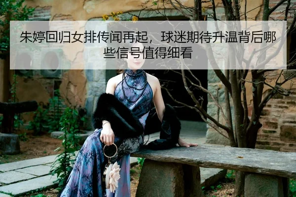 朱婷回归女排传闻再起，球迷期待升温背后哪些信号值得细看