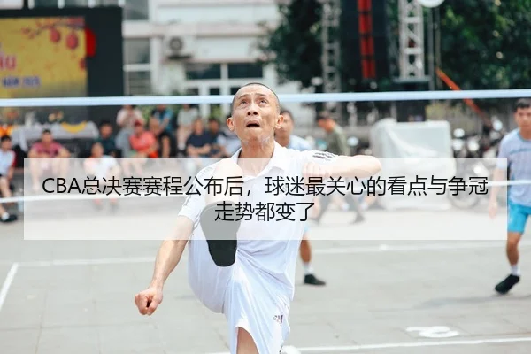 CBA总决赛赛程公布后，球迷最关心的看点与争冠走势都变了