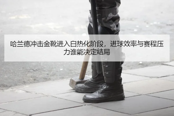哈兰德冲击金靴进入白热化阶段，进球效率与赛程压力谁能决定结局