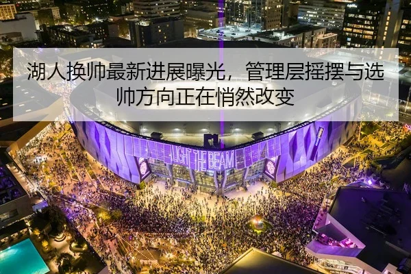 湖人换帅最新进展曝光，管理层摇摆与选帅方向正在悄然改变